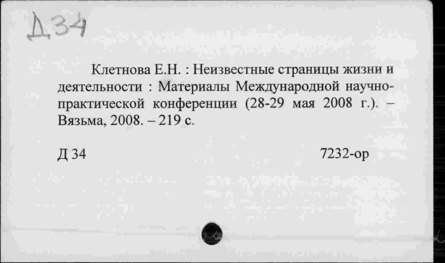 ﻿Клетнова Е.Н. : Неизвестные страницы жизни и деятельности : Материалы Международной научно-практической конференции (28-29 мая 2008 г.)- -Вязьма, 2008. - 219 с.
Д34
7232-ор